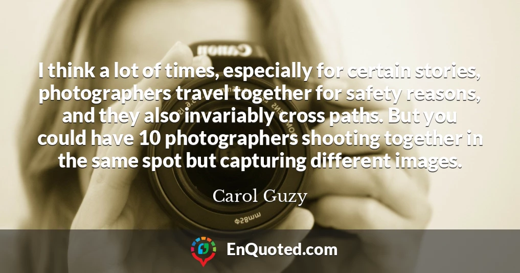 I think a lot of times, especially for certain stories, photographers travel together for safety reasons, and they also invariably cross paths. But you could have 10 photographers shooting together in the same spot but capturing different images.