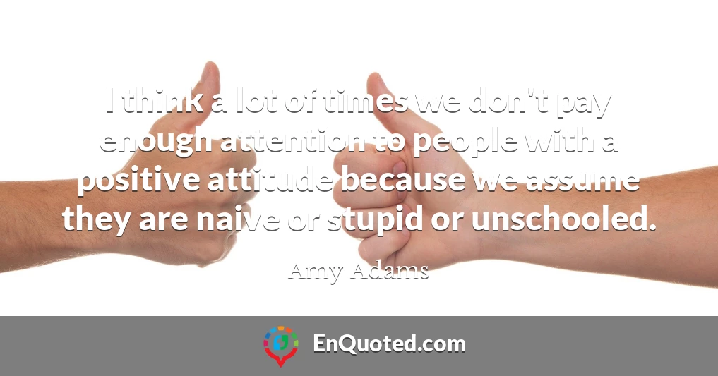 I think a lot of times we don't pay enough attention to people with a positive attitude because we assume they are naive or stupid or unschooled.