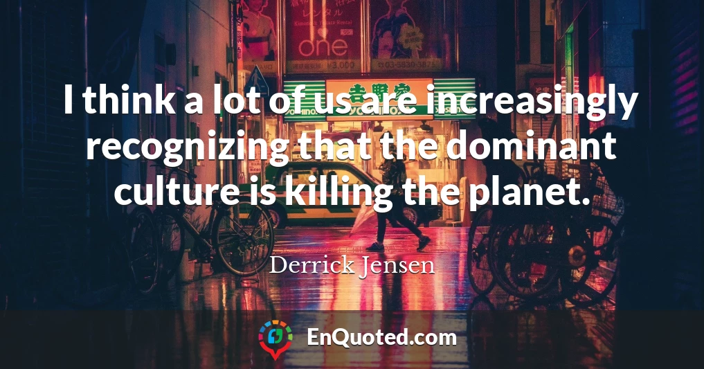 I think a lot of us are increasingly recognizing that the dominant culture is killing the planet.