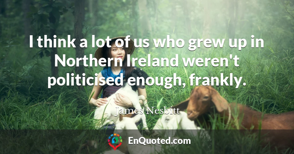 I think a lot of us who grew up in Northern Ireland weren't politicised enough, frankly.