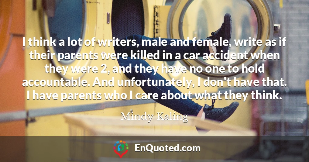 I think a lot of writers, male and female, write as if their parents were killed in a car accident when they were 2, and they have no one to hold accountable. And unfortunately, I don't have that. I have parents who I care about what they think.