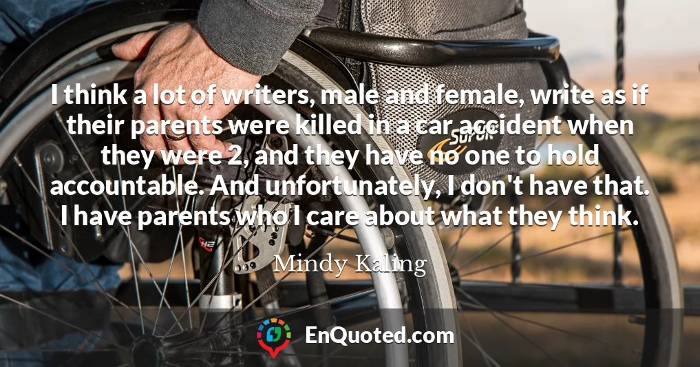 I think a lot of writers, male and female, write as if their parents were killed in a car accident when they were 2, and they have no one to hold accountable. And unfortunately, I don't have that. I have parents who I care about what they think.