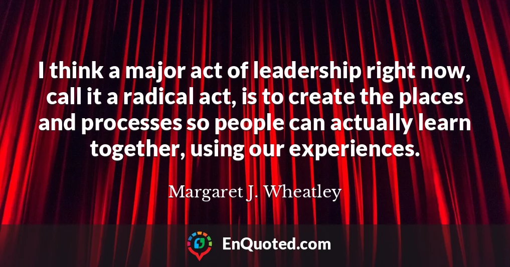 I think a major act of leadership right now, call it a radical act, is to create the places and processes so people can actually learn together, using our experiences.