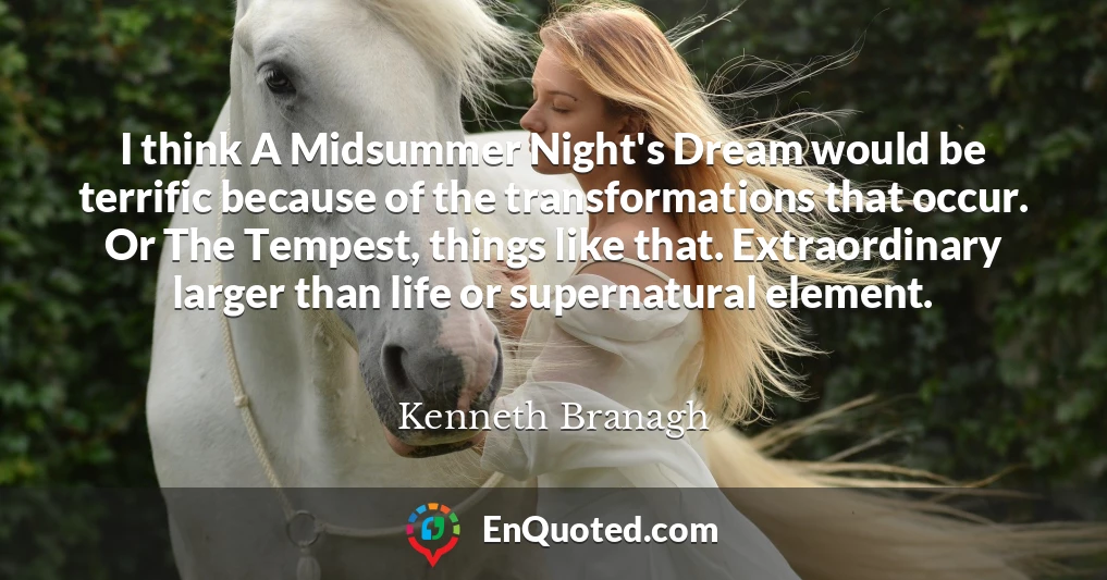 I think A Midsummer Night's Dream would be terrific because of the transformations that occur. Or The Tempest, things like that. Extraordinary larger than life or supernatural element.