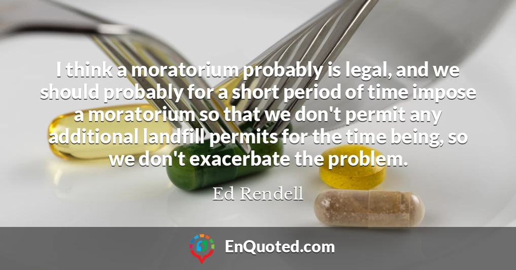 I think a moratorium probably is legal, and we should probably for a short period of time impose a moratorium so that we don't permit any additional landfill permits for the time being, so we don't exacerbate the problem.