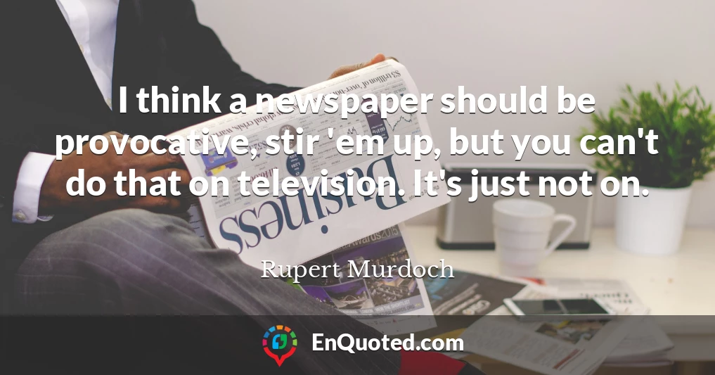 I think a newspaper should be provocative, stir 'em up, but you can't do that on television. It's just not on.