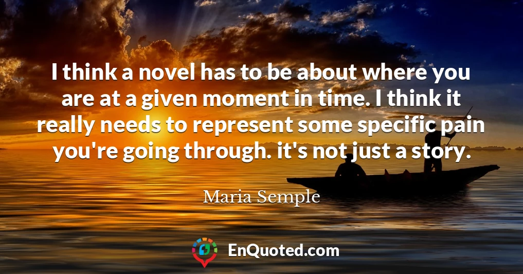 I think a novel has to be about where you are at a given moment in time. I think it really needs to represent some specific pain you're going through. it's not just a story.