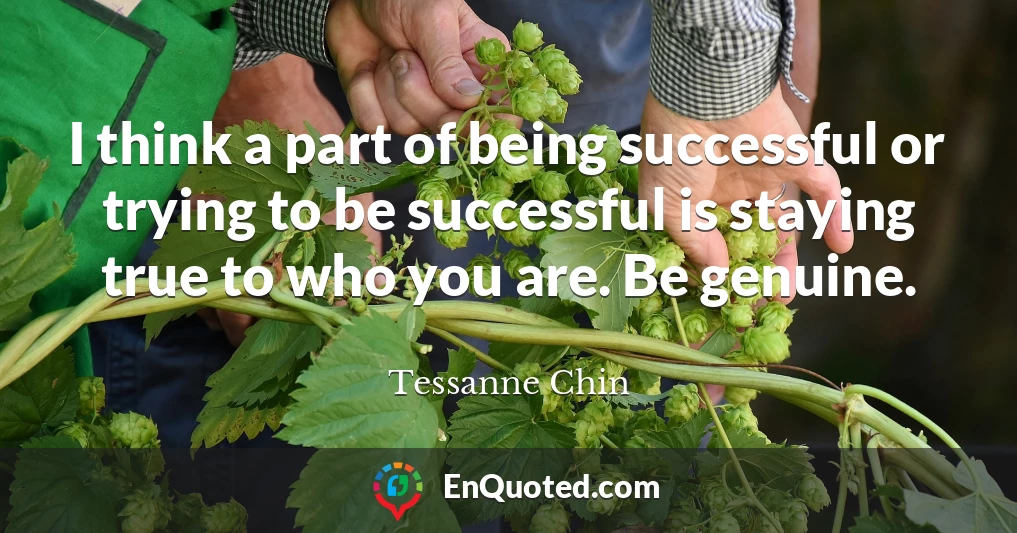 I think a part of being successful or trying to be successful is staying true to who you are. Be genuine.