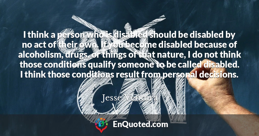 I think a person who is disabled should be disabled by no act of their own. If you become disabled because of alcoholism, drugs, or things of that nature, I do not think those conditions qualify someone to be called disabled. I think those conditions result from personal decisions.