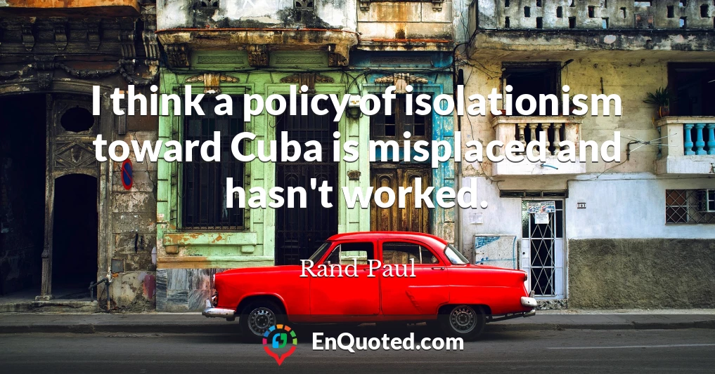 I think a policy of isolationism toward Cuba is misplaced and hasn't worked.