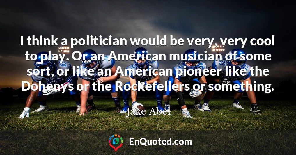 I think a politician would be very, very cool to play. Or an American musician of some sort, or like an American pioneer like the Dohenys or the Rockefellers or something.