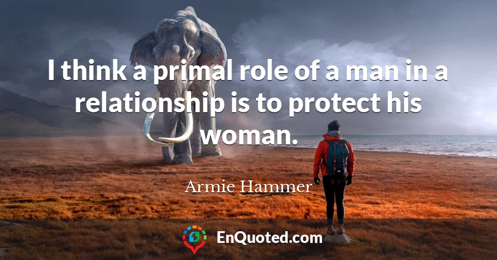 I think a primal role of a man in a relationship is to protect his woman.