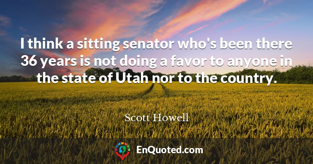 I think a sitting senator who's been there 36 years is not doing a favor to anyone in the state of Utah nor to the country.