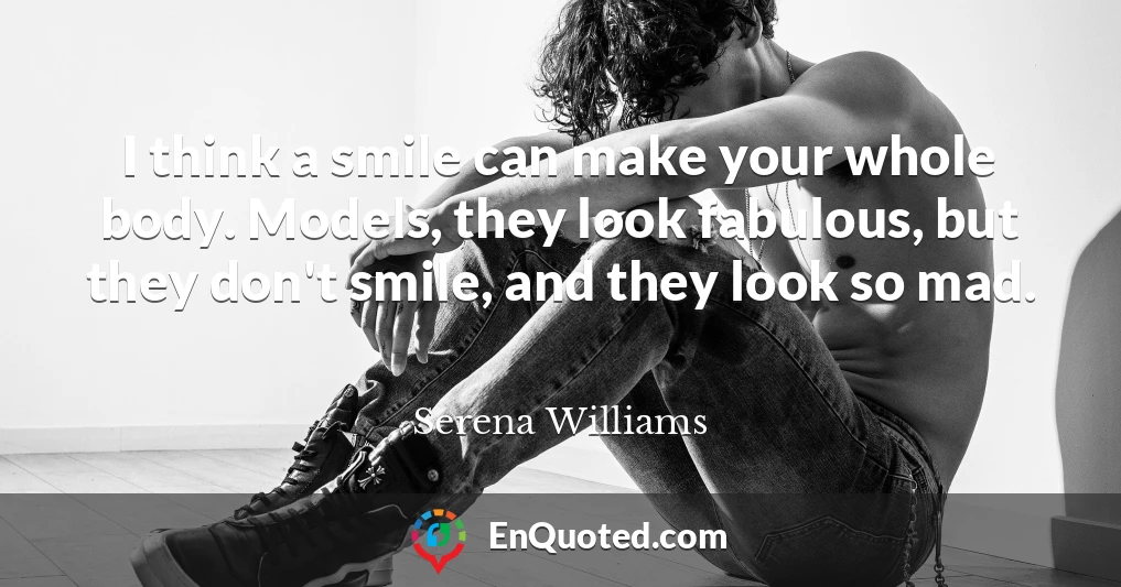 I think a smile can make your whole body. Models, they look fabulous, but they don't smile, and they look so mad.