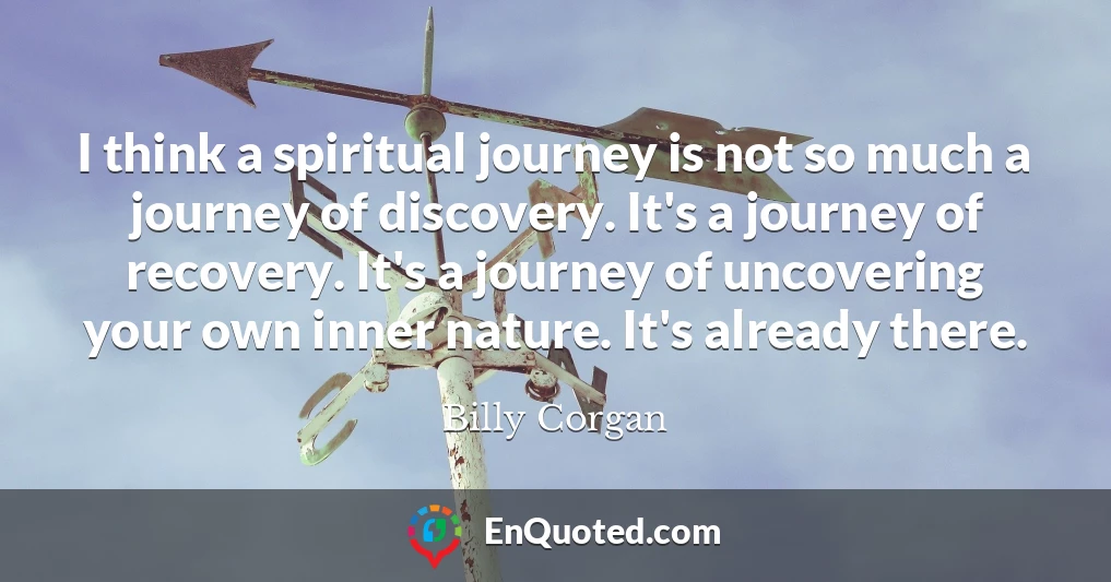 I think a spiritual journey is not so much a journey of discovery. It's a journey of recovery. It's a journey of uncovering your own inner nature. It's already there.