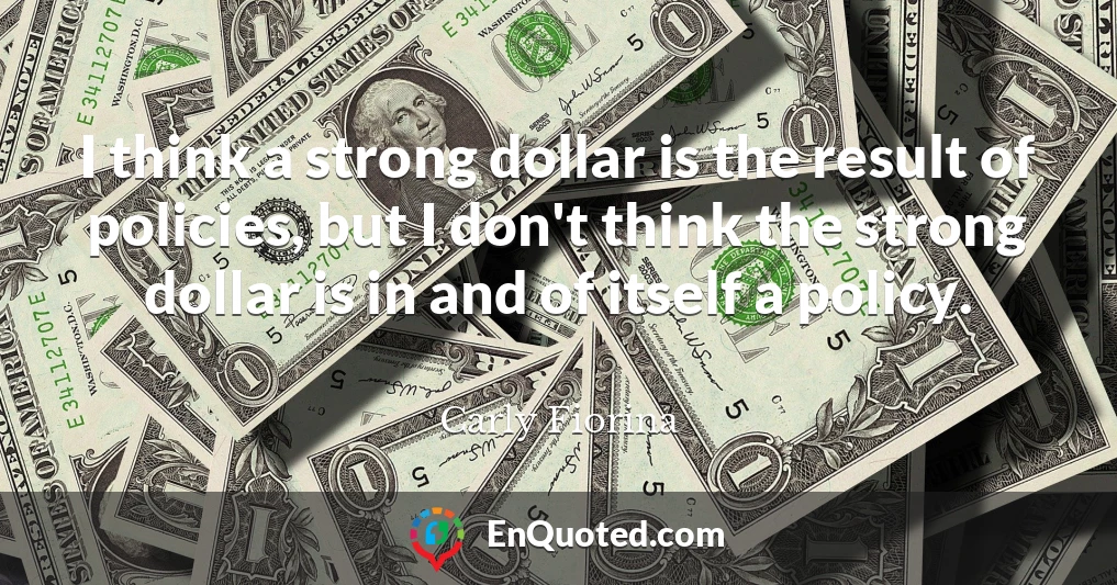 I think a strong dollar is the result of policies, but I don't think the strong dollar is in and of itself a policy.
