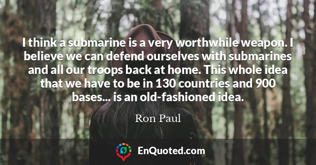 I think a submarine is a very worthwhile weapon. I believe we can defend ourselves with submarines and all our troops back at home. This whole idea that we have to be in 130 countries and 900 bases... is an old-fashioned idea.
