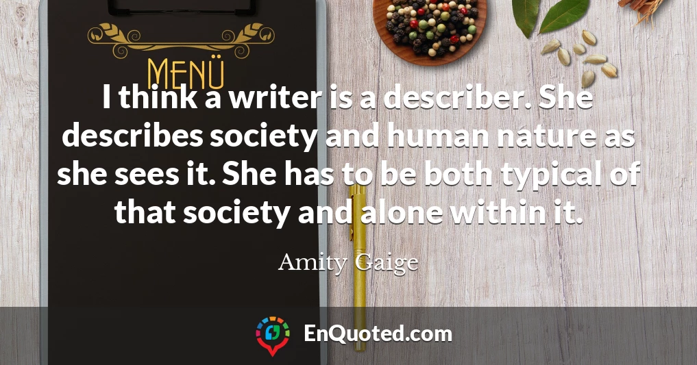 I think a writer is a describer. She describes society and human nature as she sees it. She has to be both typical of that society and alone within it.