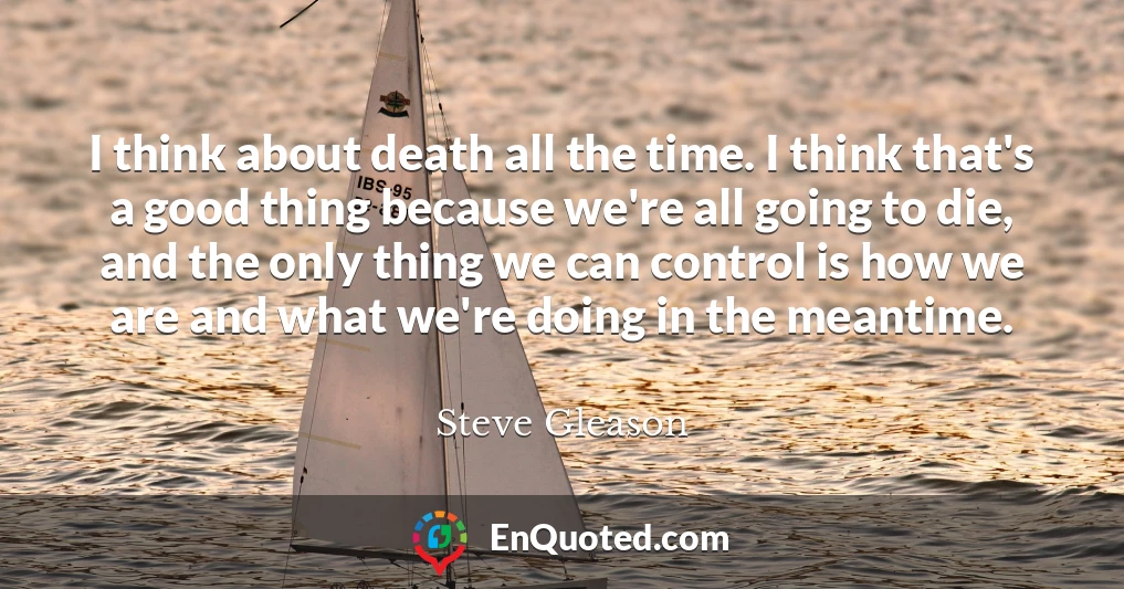 I think about death all the time. I think that's a good thing because we're all going to die, and the only thing we can control is how we are and what we're doing in the meantime.