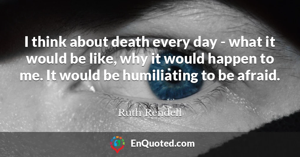 I think about death every day - what it would be like, why it would happen to me. It would be humiliating to be afraid.
