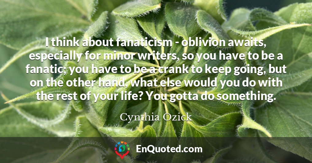 I think about fanaticism - oblivion awaits, especially for minor writers, so you have to be a fanatic; you have to be a crank to keep going, but on the other hand, what else would you do with the rest of your life? You gotta do something.