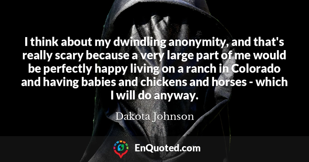 I think about my dwindling anonymity, and that's really scary because a very large part of me would be perfectly happy living on a ranch in Colorado and having babies and chickens and horses - which I will do anyway.