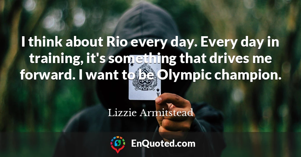 I think about Rio every day. Every day in training, it's something that drives me forward. I want to be Olympic champion.