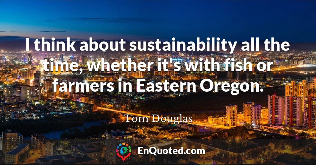 I think about sustainability all the time, whether it's with fish or farmers in Eastern Oregon.