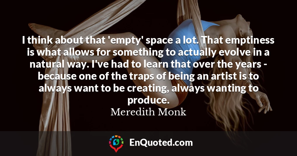 I think about that 'empty' space a lot. That emptiness is what allows for something to actually evolve in a natural way. I've had to learn that over the years - because one of the traps of being an artist is to always want to be creating, always wanting to produce.