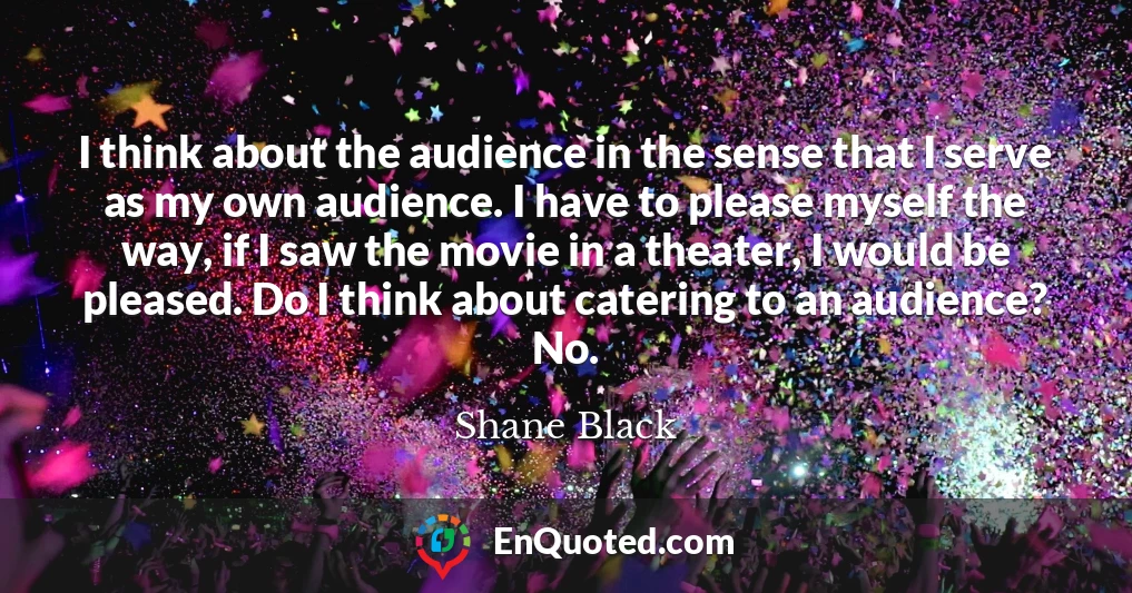 I think about the audience in the sense that I serve as my own audience. I have to please myself the way, if I saw the movie in a theater, I would be pleased. Do I think about catering to an audience? No.
