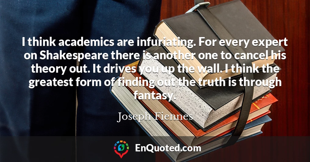 I think academics are infuriating. For every expert on Shakespeare there is another one to cancel his theory out. It drives you up the wall. I think the greatest form of finding out the truth is through fantasy.