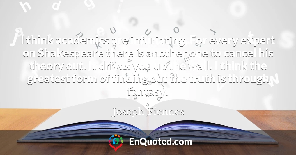 I think academics are infuriating. For every expert on Shakespeare there is another one to cancel his theory out. It drives you up the wall. I think the greatest form of finding out the truth is through fantasy.