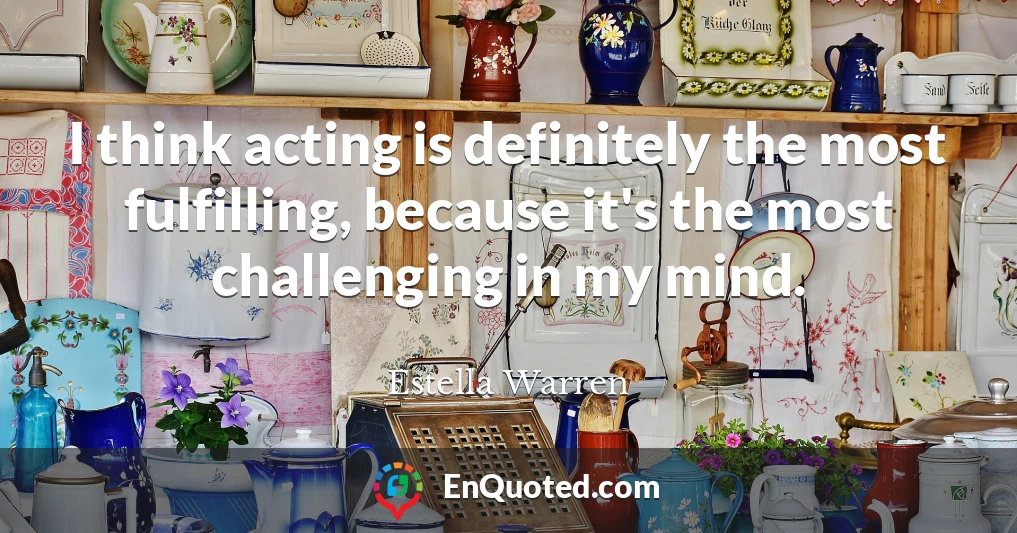 I think acting is definitely the most fulfilling, because it's the most challenging in my mind.