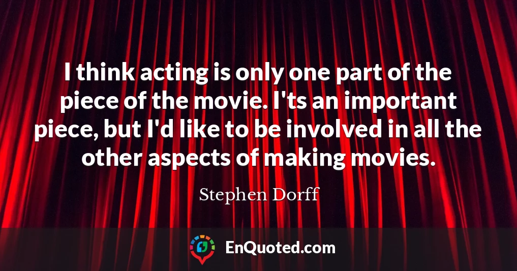 I think acting is only one part of the piece of the movie. I'ts an important piece, but I'd like to be involved in all the other aspects of making movies.