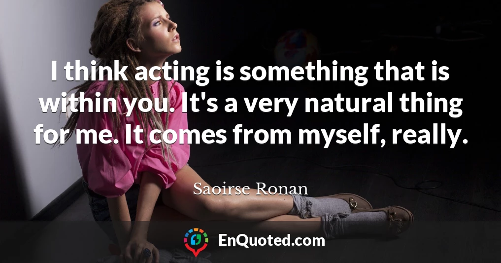 I think acting is something that is within you. It's a very natural thing for me. It comes from myself, really.