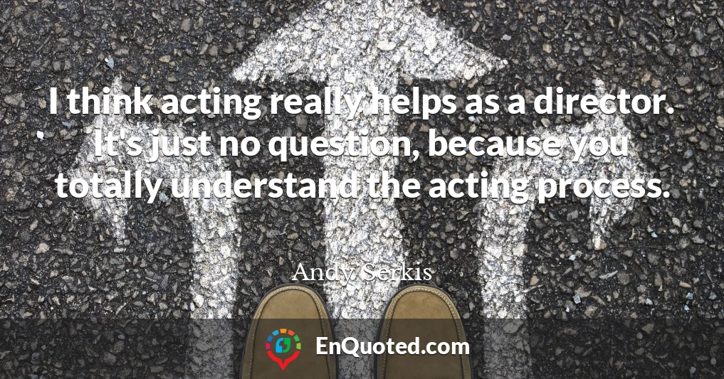 I think acting really helps as a director. It's just no question, because you totally understand the acting process.