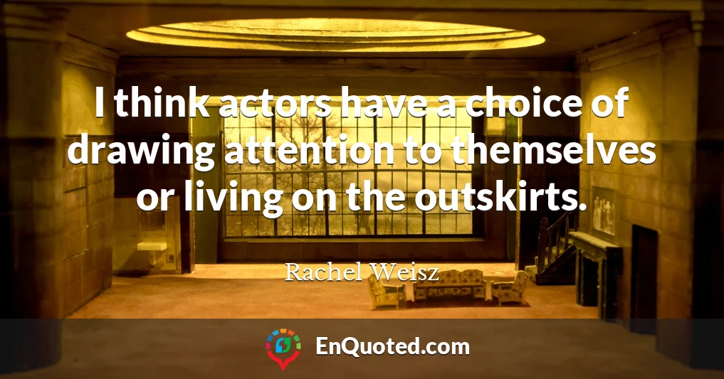 I think actors have a choice of drawing attention to themselves or living on the outskirts.