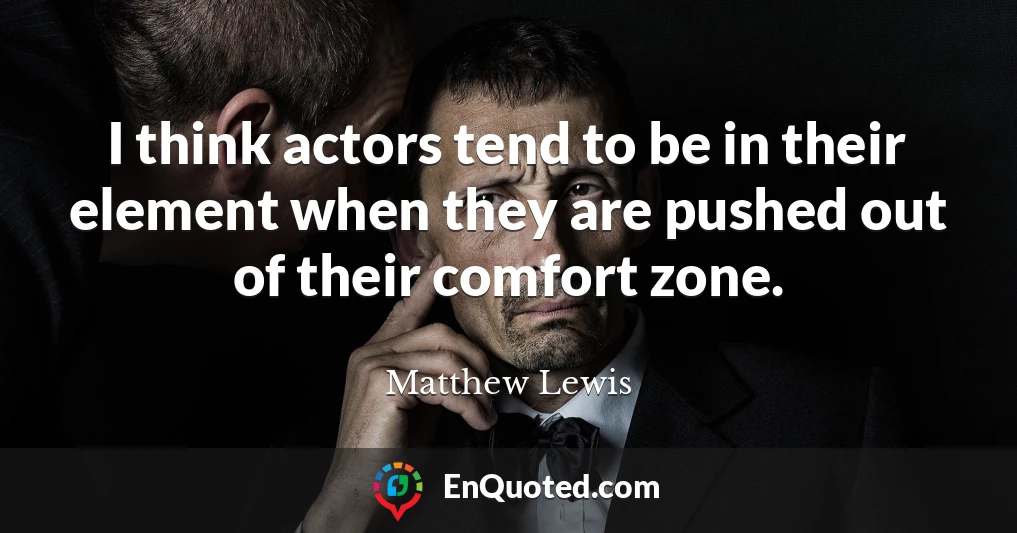 I think actors tend to be in their element when they are pushed out of their comfort zone.