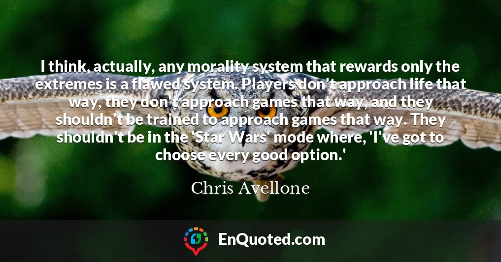 I think, actually, any morality system that rewards only the extremes is a flawed system. Players don't approach life that way, they don't approach games that way, and they shouldn't be trained to approach games that way. They shouldn't be in the 'Star Wars' mode where, 'I've got to choose every good option.'