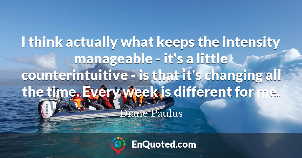 I think actually what keeps the intensity manageable - it's a little counterintuitive - is that it's changing all the time. Every week is different for me.