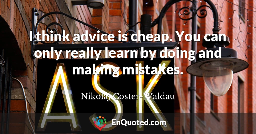 I think advice is cheap. You can only really learn by doing and making mistakes.
