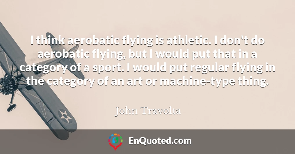 I think aerobatic flying is athletic. I don't do aerobatic flying, but I would put that in a category of a sport. I would put regular flying in the category of an art or machine-type thing.
