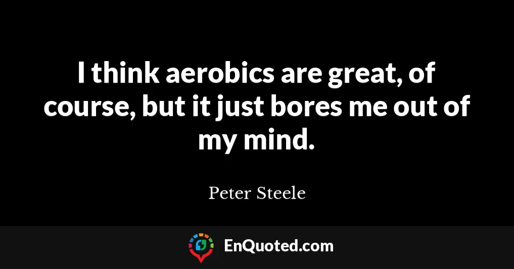 I think aerobics are great, of course, but it just bores me out of my mind.