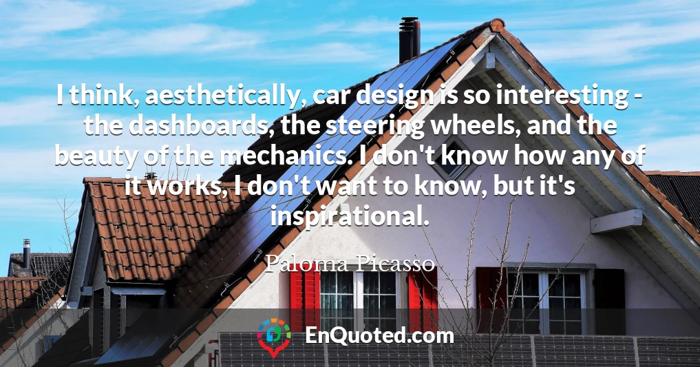 I think, aesthetically, car design is so interesting - the dashboards, the steering wheels, and the beauty of the mechanics. I don't know how any of it works, I don't want to know, but it's inspirational.