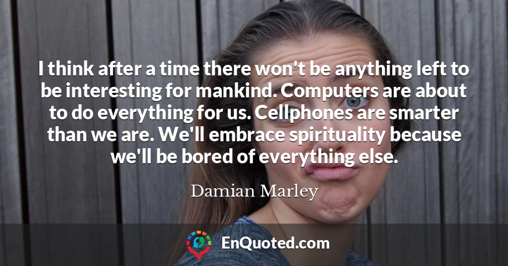 I think after a time there won't be anything left to be interesting for mankind. Computers are about to do everything for us. Cellphones are smarter than we are. We'll embrace spirituality because we'll be bored of everything else.