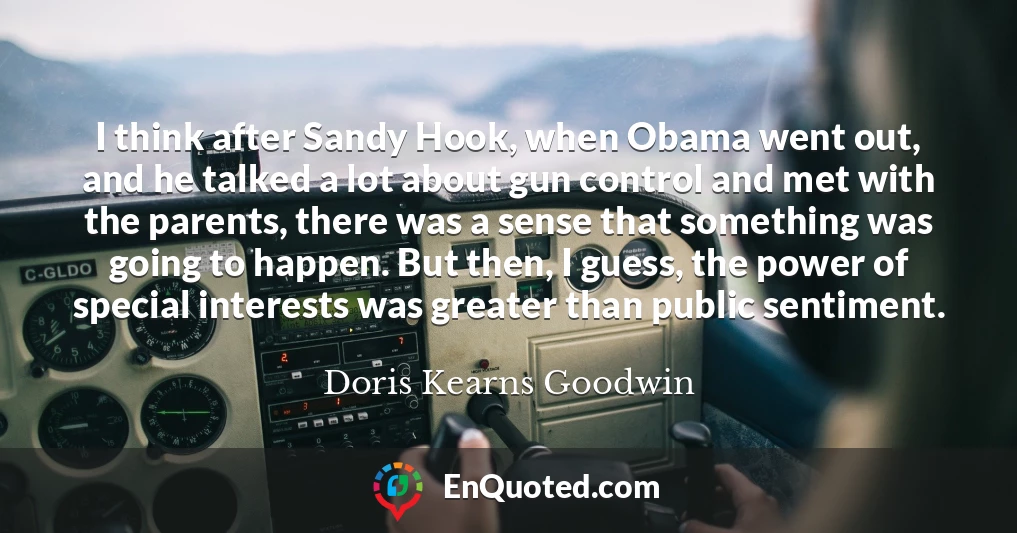 I think after Sandy Hook, when Obama went out, and he talked a lot about gun control and met with the parents, there was a sense that something was going to happen. But then, I guess, the power of special interests was greater than public sentiment.