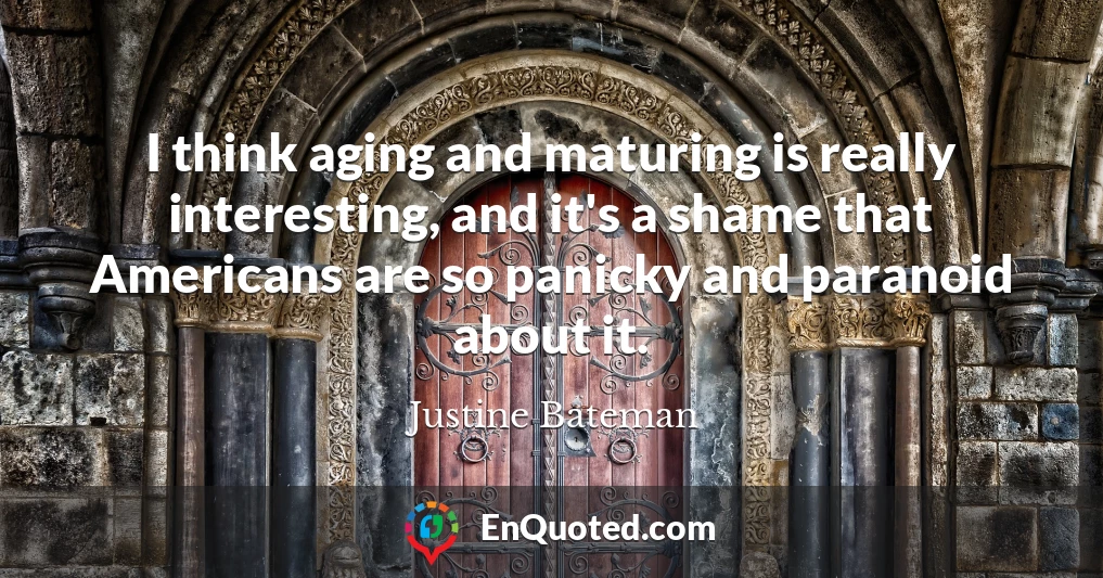 I think aging and maturing is really interesting, and it's a shame that Americans are so panicky and paranoid about it.