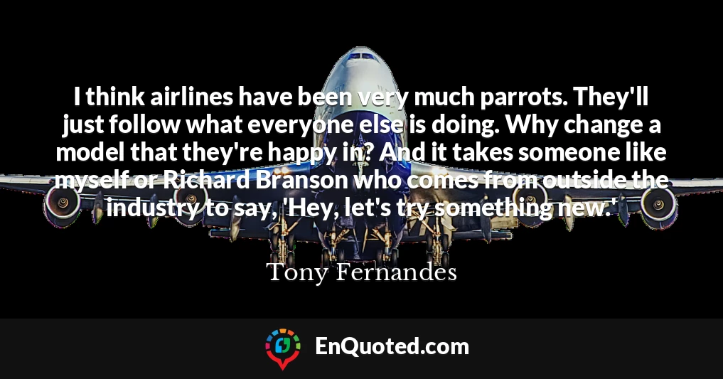 I think airlines have been very much parrots. They'll just follow what everyone else is doing. Why change a model that they're happy in? And it takes someone like myself or Richard Branson who comes from outside the industry to say, 'Hey, let's try something new.'