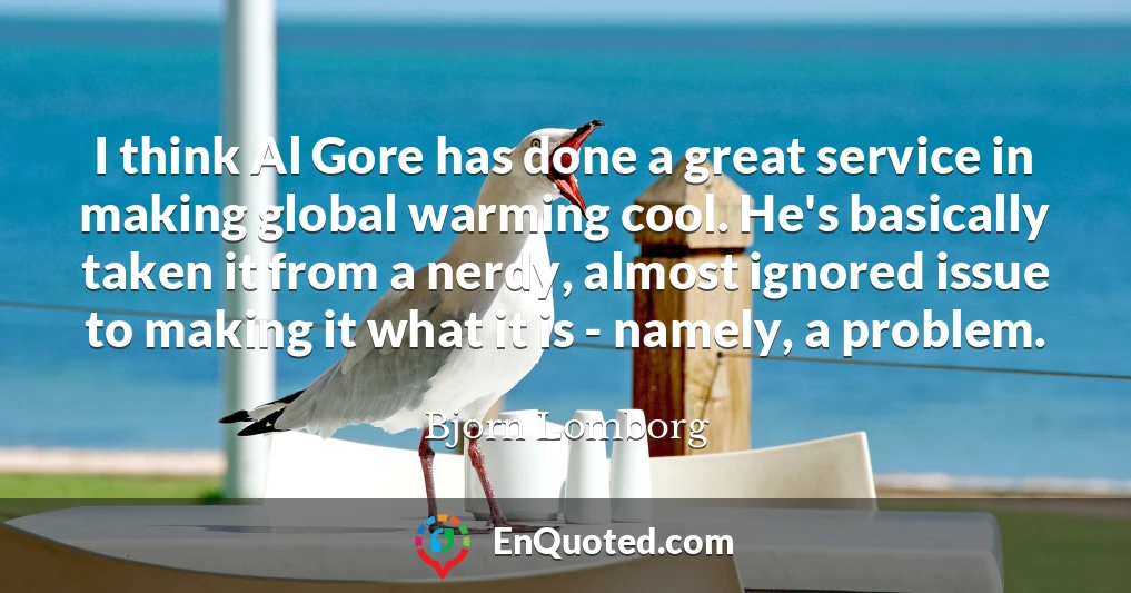 I think Al Gore has done a great service in making global warming cool. He's basically taken it from a nerdy, almost ignored issue to making it what it is - namely, a problem.