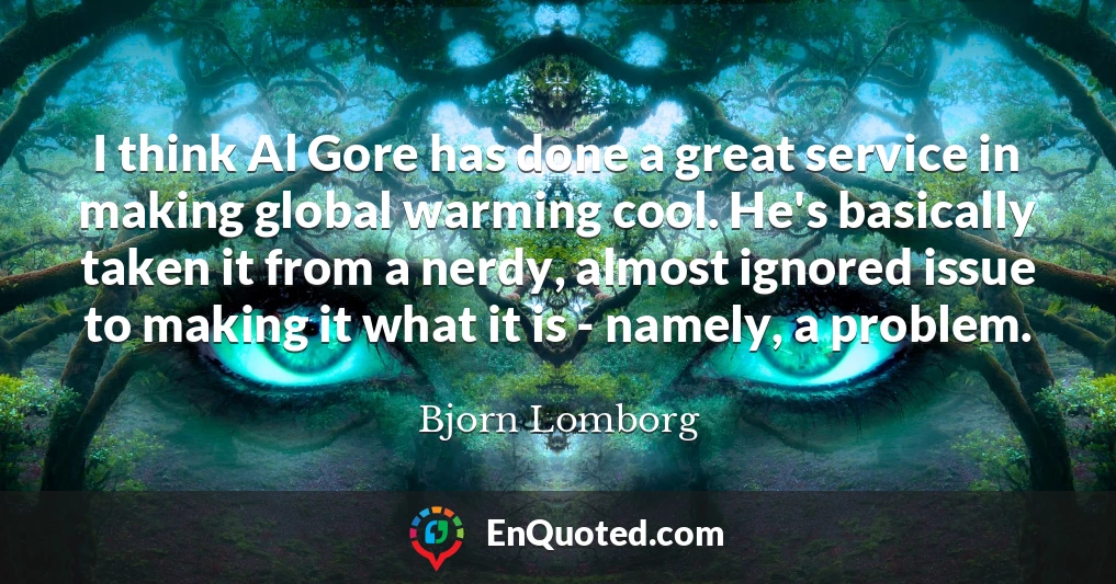 I think Al Gore has done a great service in making global warming cool. He's basically taken it from a nerdy, almost ignored issue to making it what it is - namely, a problem.